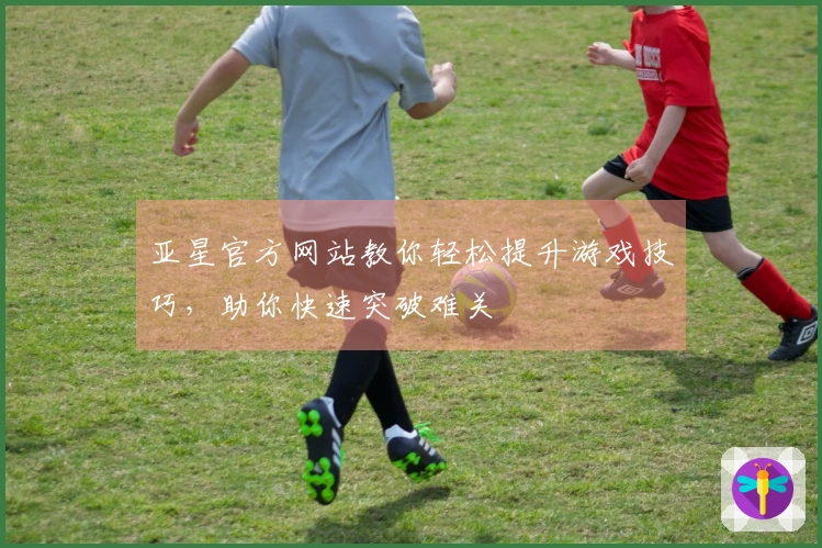 亚星官方网站教你轻松提升游戏技巧，助你快速突破难关