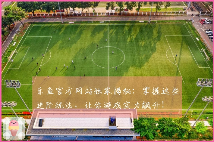乐鱼官方网站独家揭秘：掌握这些进阶玩法，让你游戏实力飙升！