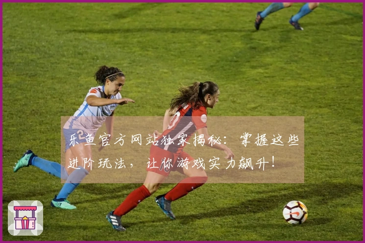 乐鱼官方网站独家揭秘：掌握这些进阶玩法，让你游戏实力飙升！