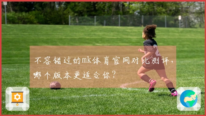 不容错过的mk体育官网对比测评，哪个版本更适合你？