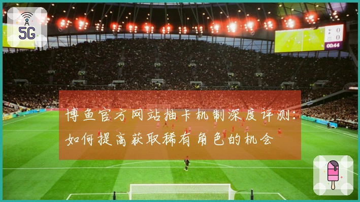 博鱼官方网站抽卡机制深度评测：如何提高获取稀有角色的机会