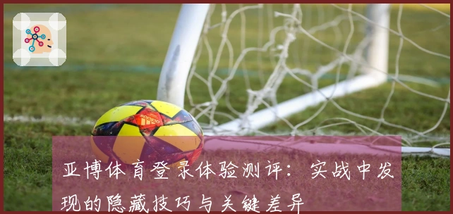 亚博体育登录体验测评：实战中发现的隐藏技巧与关键差异