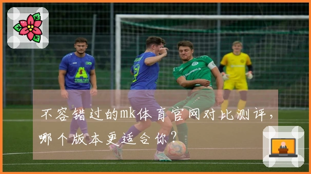 不容错过的mk体育官网对比测评，哪个版本更适合你？