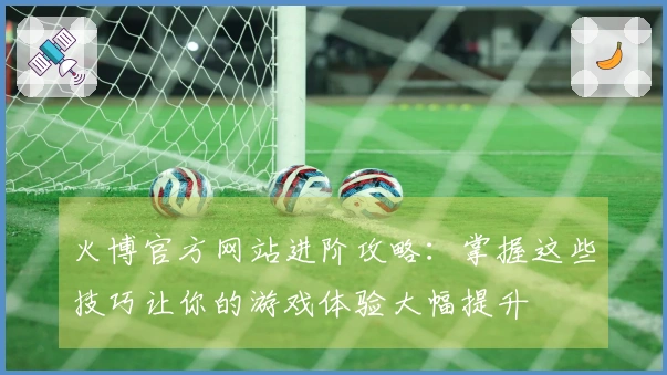 火博官方网站进阶攻略：掌握这些技巧让你的游戏体验大幅提升