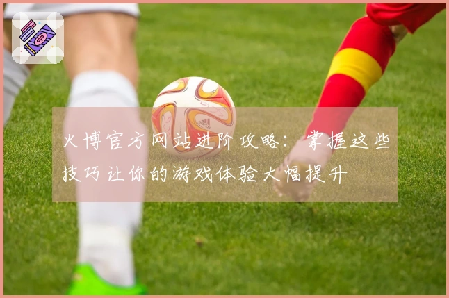 火博官方网站进阶攻略：掌握这些技巧让你的游戏体验大幅提升