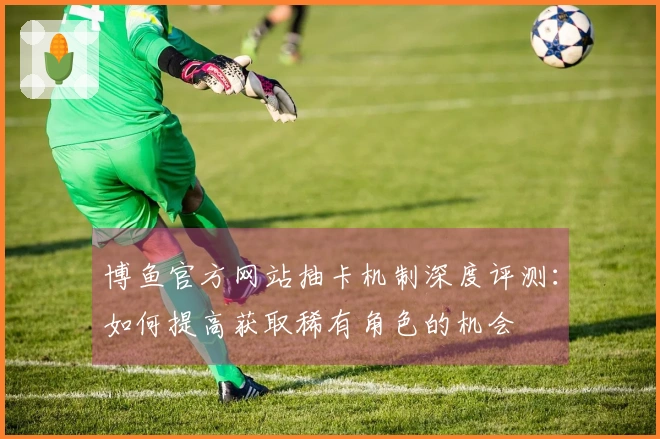 博鱼官方网站抽卡机制深度评测：如何提高获取稀有角色的机会