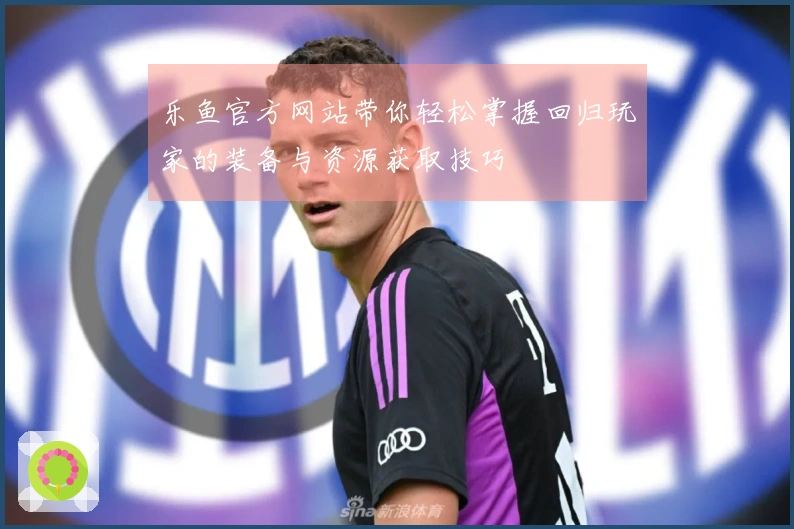 乐鱼官方网站带你轻松掌握回归玩家的装备与资源获取技巧